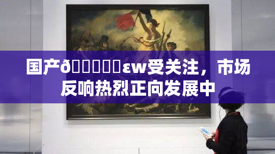 国产🔞❌‌εw受关注，市场反响热烈正向发展中