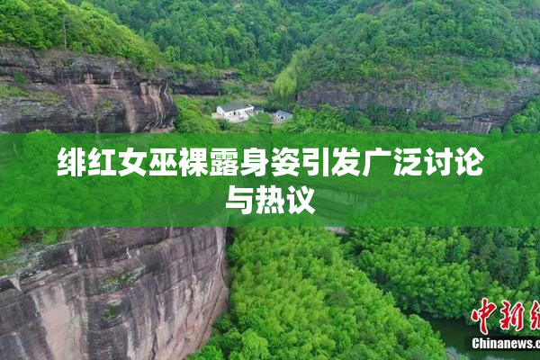 绯红女巫裸露身姿引发广泛讨论与热议