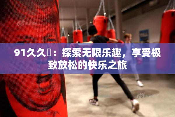 91久久擼：探索无限乐趣，享受极致放松的快乐之旅