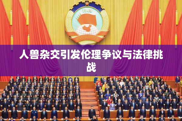 人兽杂交引发伦理争议与法律挑战