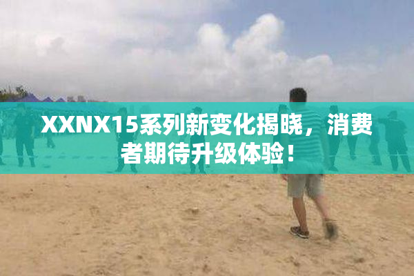 XXNX15系列新变化揭晓，消费者期待升级体验！