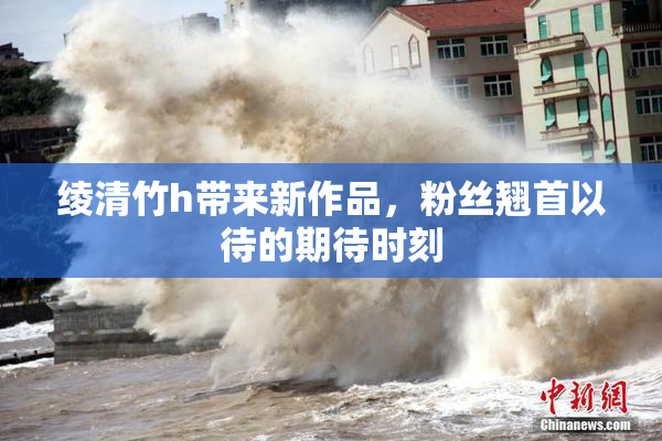 绫清竹h带来新作品，粉丝翘首以待的期待时刻
