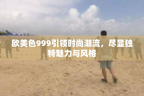 欧美色999引领时尚潮流，尽显独特魅力与风格