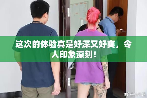 这次的体验真是好深又好爽，令人印象深刻！