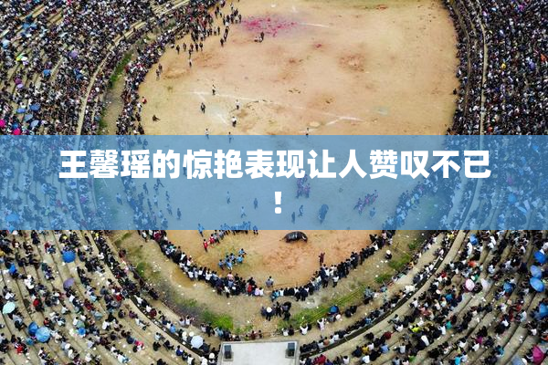 王馨瑶的惊艳表现让人赞叹不已！
