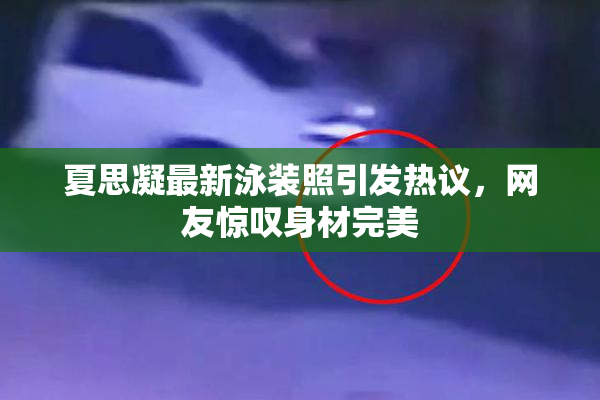 夏思凝最新泳装照引发热议，网友惊叹身材完美
