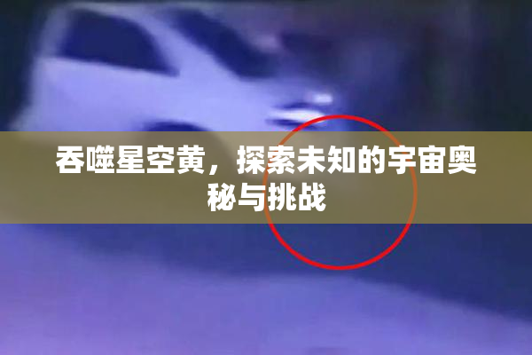 吞噬星空黄，探索未知的宇宙奥秘与挑战