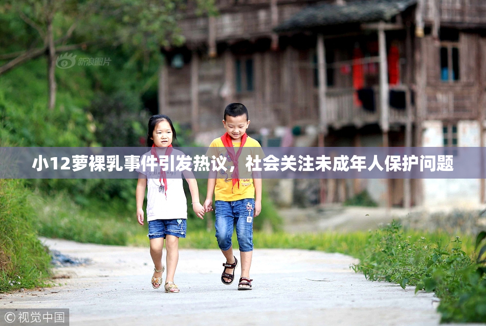 小12萝裸乳事件引发热议，社会关注未成年人保护问题