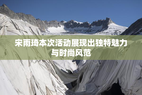 宋雨琦本次活动展现出独特魅力与时尚风范