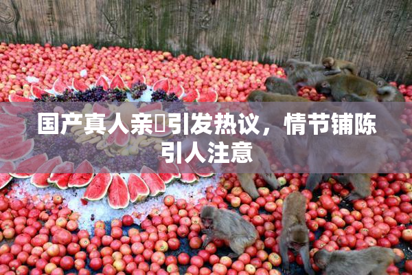 国产真人亲妺引发热议，情节铺陈引人注意