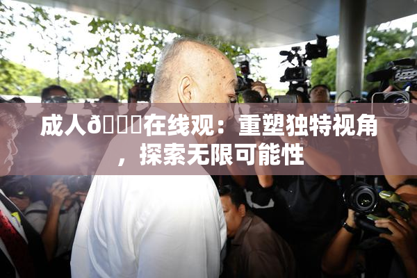 成人🔞在线观：重塑独特视角，探索无限可能性