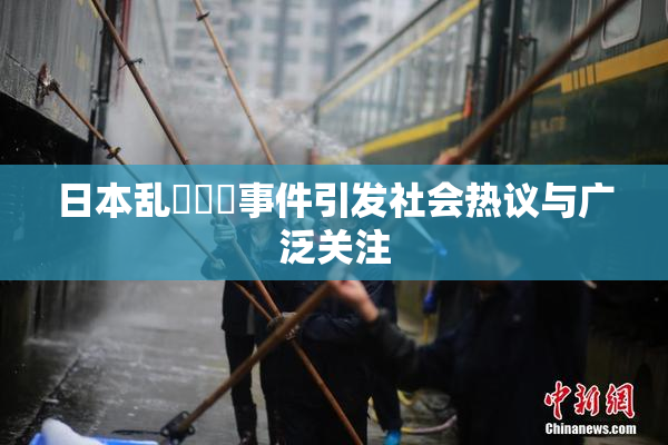 日本乱婬妺妺事件引发社会热议与广泛关注
