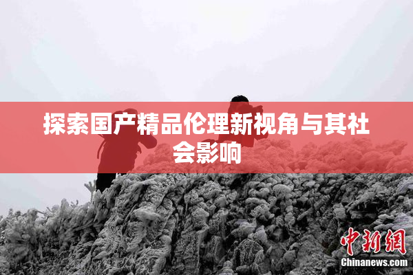 探索国产精品伦理新视角与其社会影响