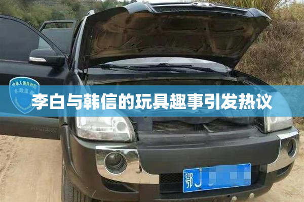 李白与韩信的玩具趣事引发热议