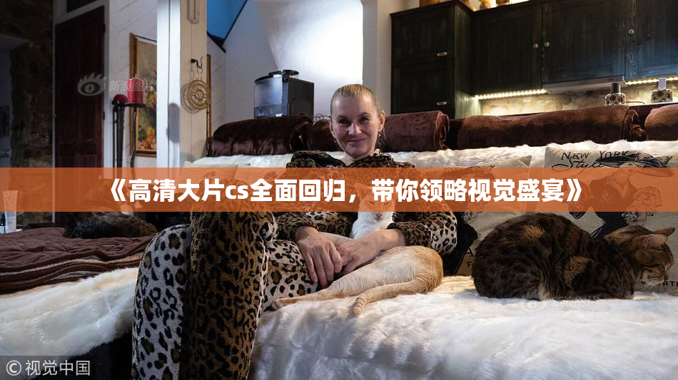 《高清大片cs全面回归，带你领略视觉盛宴》