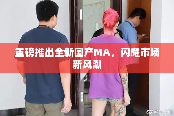 重磅推出全新国产MA，闪耀市场新风潮