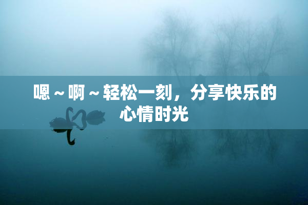 嗯～啊～轻松一刻，分享快乐的心情时光