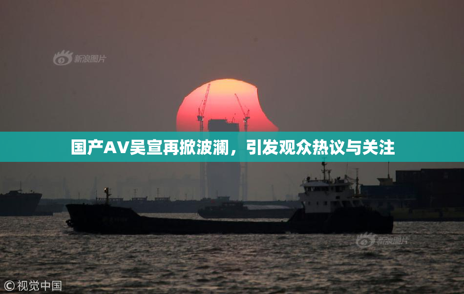 国产AV吴宣再掀波澜，引发观众热议与关注