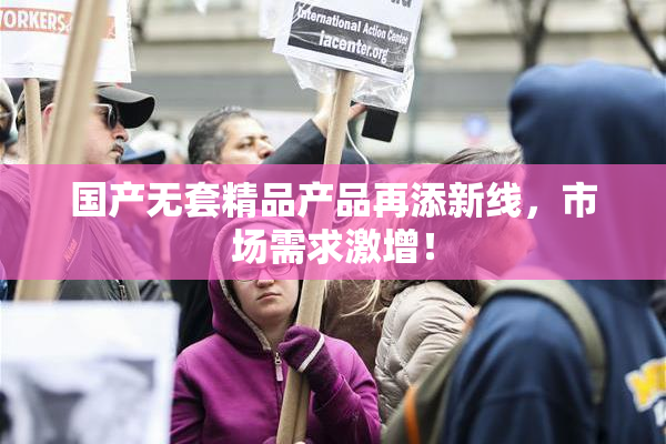 国产无套精品产品再添新线，市场需求激增！