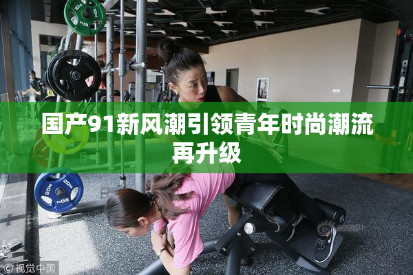 国产91新风潮引领青年时尚潮流再升级