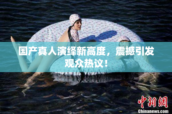 国产真人演绎新高度，震撼引发观众热议！