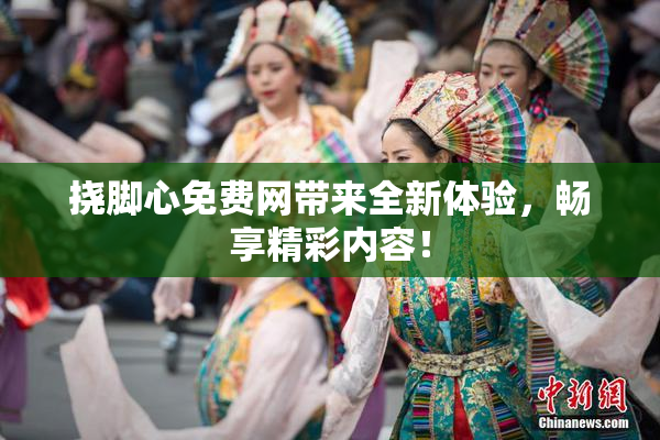 挠脚心免费网带来全新体验，畅享精彩内容！
