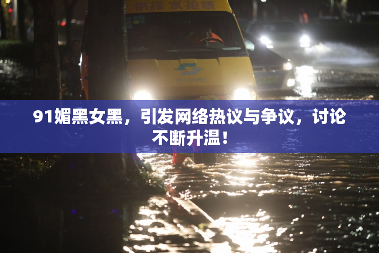 91媚黑女黑，引发网络热议与争议，讨论不断升温！