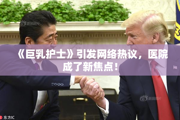 《巨乳护士》引发网络热议，医院成了新焦点！