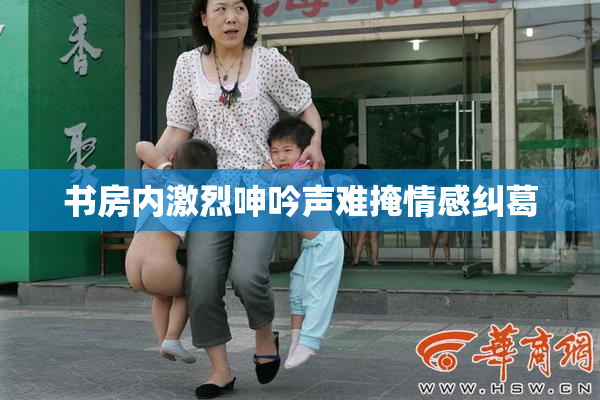 书房内激烈呻吟声难掩情感纠葛