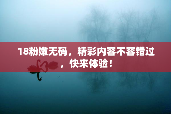 18粉嫩无码，精彩内容不容错过，快来体验！