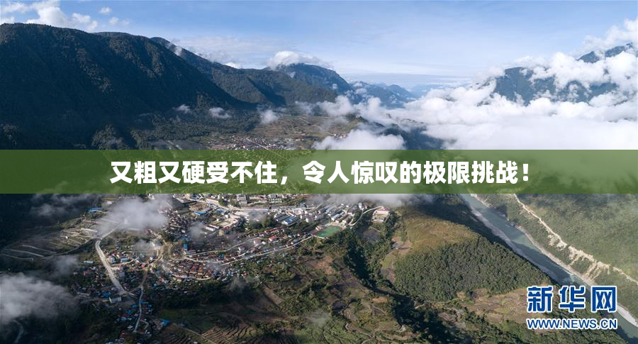 又粗又硬受不住，令人惊叹的极限挑战！