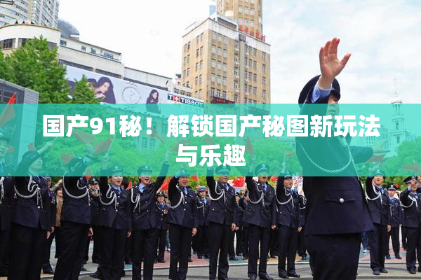 国产91秘！解锁国产秘图新玩法与乐趣