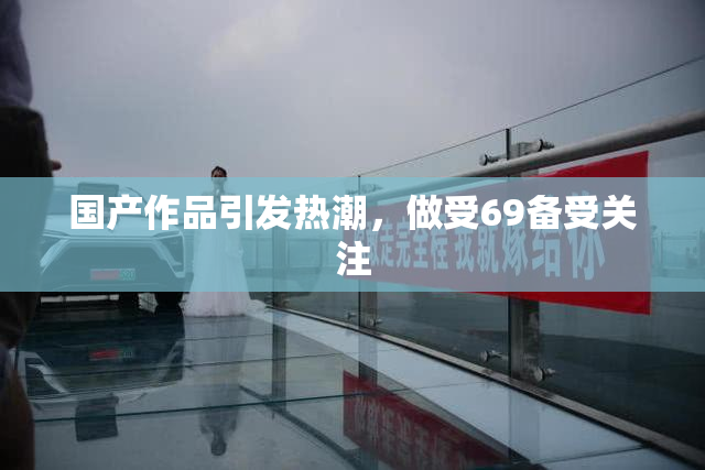 国产作品引发热潮，做受69备受关注