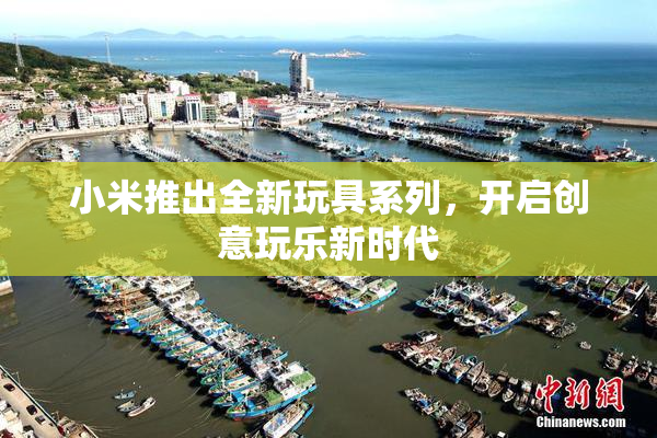 小米推出全新玩具系列，开启创意玩乐新时代