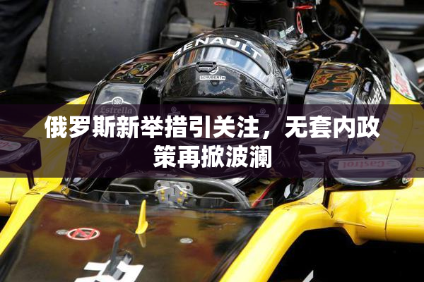 俄罗斯新举措引关注，无套内政策再掀波澜
