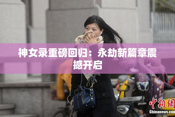 神女录重磅回归：永劫新篇章震撼开启