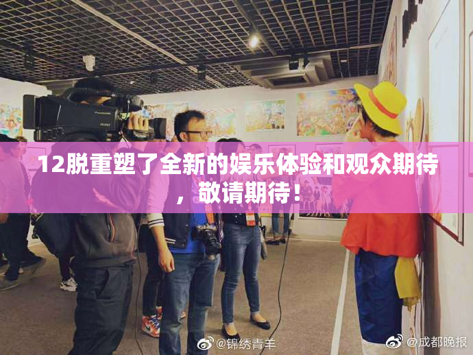 12脱重塑了全新的娱乐体验和观众期待，敬请期待！