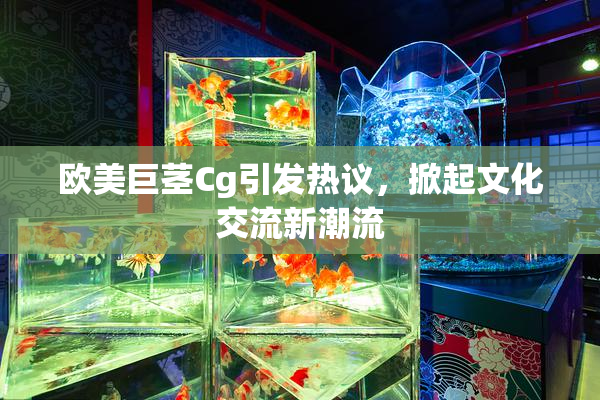 欧美巨茎Cg引发热议，掀起文化交流新潮流