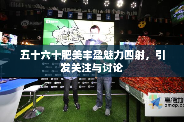 五十六十肥美丰盈魅力四射，引发关注与讨论