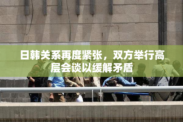 日韩关系再度紧张，双方举行高层会谈以缓解矛盾