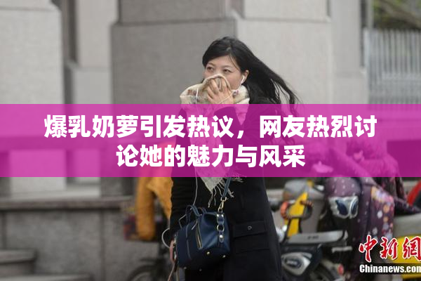 爆乳奶萝引发热议，网友热烈讨论她的魅力与风采