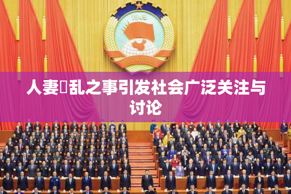人妻婬乱之事引发社会广泛关注与讨论