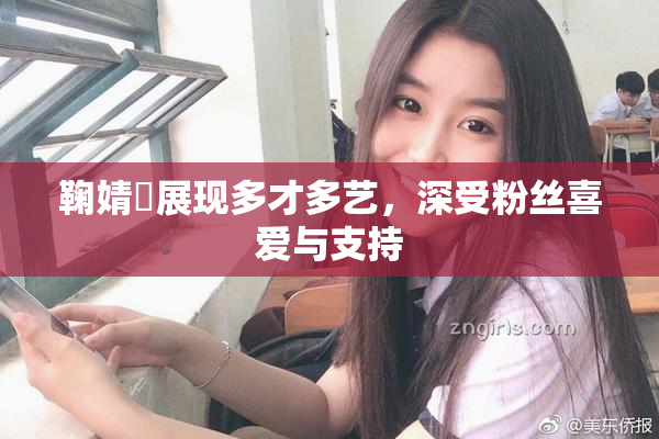 鞠婧祎展现多才多艺，深受粉丝喜爱与支持