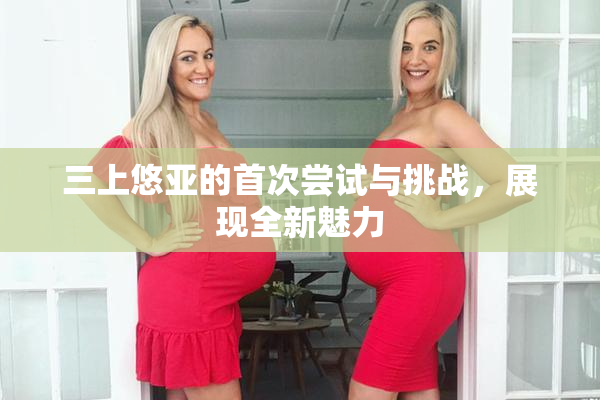 三上悠亚的首次尝试与挑战，展现全新魅力