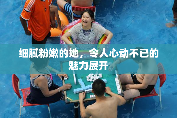 细腻粉嫩的她，令人心动不已的魅力展开