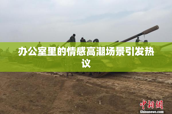 办公室里的情感高潮场景引发热议
