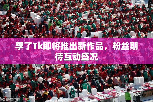 李了Tk即将推出新作品，粉丝期待互动盛况