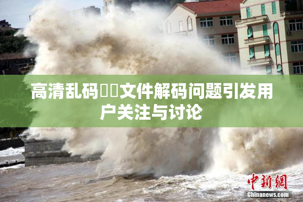 高清乱码❌‌文件解码问题引发用户关注与讨论