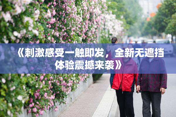 《刺激感受一触即发，全新无遮挡体验震撼来袭》