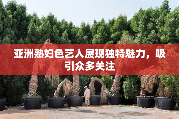 亚洲熟妇色艺人展现独特魅力，吸引众多关注